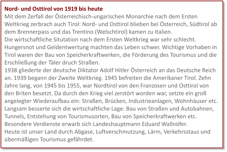 Nord- und Osttirol von 1919 bis heute Mit dem Zerfall der Österreichisch-ungarischen Monarchie nach dem Ersten Weltkrieg zerbrach auch Tirol: Nord- und Osttirol blieben bei Österreich, Südtirol ab dem Brennerpass und das Trentino (Welschtirol) kamen zu Italien.  Die wirtschaftliche Situtation nach dem Ersten Weltkrieg war sehr schlecht. Hungersnot und Geldentwertung machten das Leben schwer. Wichtige Vorhaben in Tirol waren der Bau von Speicherkraftwerken, die Förderung des Tourismus und die Erschließung der Täler druch Straßen. 1938 gliederte der deutsche Diktator Adolf Hitler Österreich an das Deutsche Reich an. 1939 begann der Zweite Weltkrieg. 1945 befreiten die Amerikaner Tirol. Zehn Jahre lang, von 1945 bis 1955, war Nordtirol von den Franzosen und Osttirol von den Briten besetzt. Da durch den Krieg viel zerstört worden war, setzte ein groß angelegter Wiederaufbau ein: Straßen, Brücken, Industrieanlagen, Wohnhäuser etc. Langsam besserte sich die wirtschaftliche Lage: Bau von Straßen und Autobahnen, Tunnels, Entstehung von Tourismusorten, Bau von Speicherkraftwerken etc. Besondere Verdienste erwarb sich Landeshauptmann Eduard Wallnöfer.  Heute ist unser Land durch Abgase, Luftverschmutzung, Lärm, Verkehrsstaus und übermäßigen Tourismus gefährdet.