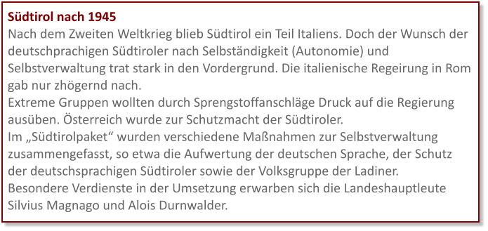 Südtirol nach 1945 Nach dem Zweiten Weltkrieg blieb Südtirol ein Teil Italiens. Doch der Wunsch der deutschprachigen Südtiroler nach Selbständigkeit (Autonomie) und Selbstverwaltung trat stark in den Vordergrund. Die italienische Regeirung in Rom gab nur zhögernd nach. Extreme Gruppen wollten durch Sprengstoffanschläge Druck auf die Regierung ausüben. Österreich wurde zur Schutzmacht der Südtiroler. Im „Südtirolpaket“ wurden verschiedene Maßnahmen zur Selbstverwaltung zusammengefasst, so etwa die Aufwertung der deutschen Sprache, der Schutz der deutschsprachigen Südtiroler sowie der Volksgruppe der Ladiner.  Besondere Verdienste in der Umsetzung erwarben sich die Landeshauptleute Silvius Magnago und Alois Durnwalder.