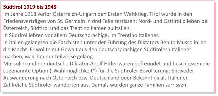Südtirol 1919 bis 1945 Im Jahre 1918 verlor Österreich-Ungarn den Ersten Weltkrieg. Tirol wurde in den Friedensverträgen von St. Germain in drei Teile zerrissen: Nord- und Osttirol blieben bei Österreich, Südtirol und das Trentino kamen zu Italien.  In Südtirol lebten vor allem Deutschprachige, im Trentino Italiener.  In Italien gelangten die Faschisten unter der Führung des Diktators Benito Mussolini an die Macht. Er wollte mit Gewalt aus den deutschsprachigen Südtirolern Italiener machen, was ihm nur teilweise gelang.  Mussolini und der deutsche Diktator Adolf Hitler waren befreundet und beschlossen die sogenannte Option („Wahlmöglichkeit“) für die Südtiroler Bevölkerung: Entweder Auswanderung nach Österreich bzw. Deutschland oder Bekenntnis als Italiener. Zahlreiche Südtiroler wanderten aus. Damals wurden ganze Familien zerrissen.
