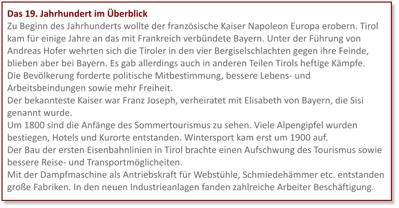 Das 19. Jahrhundert im Überblick Zu Beginn des Jahrhunderts wollte der französische Kaiser Napoleon Europa erobern. Tirol kam für einige Jahre an das mit Frankreich verbündete Bayern. Unter der Führung von Andreas Hofer wehrten sich die Tiroler in den vier Bergiselschlachten gegen ihre Feinde, blieben aber bei Bayern. Es gab allerdings auch in anderen Teilen Tirols heftige Kämpfe.  Die Bevölkerung forderte politische Mitbestimmung, bessere Lebens- und Arbeitsbeindungen sowie mehr Freiheit. Der bekannteste Kaiser war Franz Joseph, verheiratet mit Elisabeth von Bayern, die Sisi genannt wurde. Um 1800 sind die Anfänge des Sommertourismus zu sehen. Viele Alpengipfel wurden bestiegen, Hotels und Kurorte entstanden. Wintersport kam erst um 1900 auf.  Der Bau der ersten Eisenbahnlinien in Tirol brachte einen Aufschwung des Tourismus sowie bessere Reise- und Transportmöglicheiten. Mit der Dampfmaschine als Antriebskraft für Webstühle, Schmiedehämmer etc. entstanden große Fabriken. In den neuen Industrieanlagen fanden zahlreiche Arbeiter Beschäftigung.