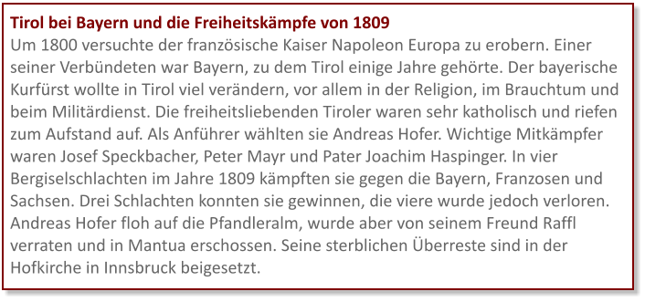 Tirol bei Bayern und die Freiheitskämpfe von 1809 Um 1800 versuchte der französische Kaiser Napoleon Europa zu erobern. Einer seiner Verbündeten war Bayern, zu dem Tirol einige Jahre gehörte. Der bayerische Kurfürst wollte in Tirol viel verändern, vor allem in der Religion, im Brauchtum und beim Militärdienst. Die freiheitsliebenden Tiroler waren sehr katholisch und riefen zum Aufstand auf. Als Anführer wählten sie Andreas Hofer. Wichtige Mitkämpfer waren Josef Speckbacher, Peter Mayr und Pater Joachim Haspinger. In vier Bergiselschlachten im Jahre 1809 kämpften sie gegen die Bayern, Franzosen und Sachsen. Drei Schlachten konnten sie gewinnen, die viere wurde jedoch verloren. Andreas Hofer floh auf die Pfandleralm, wurde aber von seinem Freund Raffl verraten und in Mantua erschossen. Seine sterblichen Überreste sind in der Hofkirche in Innsbruck beigesetzt.