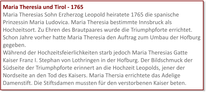 Maria Theresia und Tirol - 1765 Maria Theresias Sohn Erzherzog Leopold heiratete 1765 die spanische Prinzessin Maria Ludovica. Maria Theresia bestimmte Innsbruck als Hochzeitsort. Zu Ehren des Brautpaares wurde die Triumphpforte errichtet. Schon Jahre vorher hatte Maria Theresia den Auftrag zum Umbau der Hofburg gegeben.  Während der Hochzeitsfeierlichkeiten starb jedoch Maria Theresias Gatte Kaiser Franz I. Stephan von Lothringen in der Hofburg. Der Bildschmuck der Südseite der Triumphpforte erinnert an die Hochzeit Leopolds, jener der Nordseite an den Tod des Kaisers. Maria Thersia errichtete das Adelige Damenstift. Die Stiftsdamen mussten für den verstorbenen Kaiser beten.