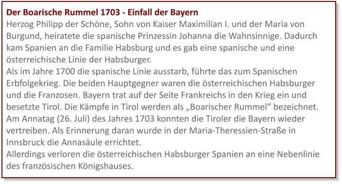 Der Boarische Rummel 1703 - Einfall der Bayern Herzog Philipp der Schöne, Sohn von Kaiser Maximilian I. und der Maria von Burgund, heiratete die spanische Prinzessin Johanna die Wahnsinnige. Dadurch kam Spanien an die Familie Habsburg und es gab eine spanische und eine österreichische Linie der Habsburger. Als im Jahre 1700 die spanische Linie ausstarb, führte das zum Spanischen Erbfolgekrieg. Die beiden Hauptgegner waren die österreichischen Habsburger und die Franzosen. Bayern trat auf der Seite Frankreichs in den Krieg ein und besetzte Tirol. Die Kämpfe in Tirol werden als „Boarischer Rummel“ bezeichnet. Am Annatag (26. Juli) des Jahres 1703 konnten die Tiroler die Bayern wieder vertreiben. Als Erinnerung daran wurde in der Maria-Theressien-Straße in Innsbruck die Annasäule errichtet.  Allerdings verloren die österreichischen Habsburger Spanien an eine Nebenlinie des französischen Königshauses.