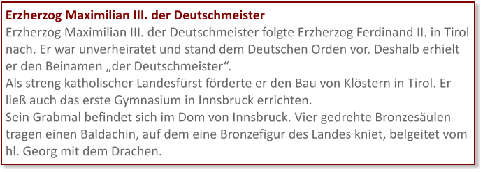 Erzherzog Maximilian III. der Deutschmeister Erzherzog Maximilian III. der Deutschmeister folgte Erzherzog Ferdinand II. in Tirol nach. Er war unverheiratet und stand dem Deutschen Orden vor. Deshalb erhielt er den Beinamen „der Deutschmeister“.  Als streng katholischer Landesfürst förderte er den Bau von Klöstern in Tirol. Er ließ auch das erste Gymnasium in Innsbruck errichten. Sein Grabmal befindet sich im Dom von Innsbruck. Vier gedrehte Bronzesäulen tragen einen Baldachin, auf dem eine Bronzefigur des Landes kniet, belgeitet vom hl. Georg mit dem Drachen.