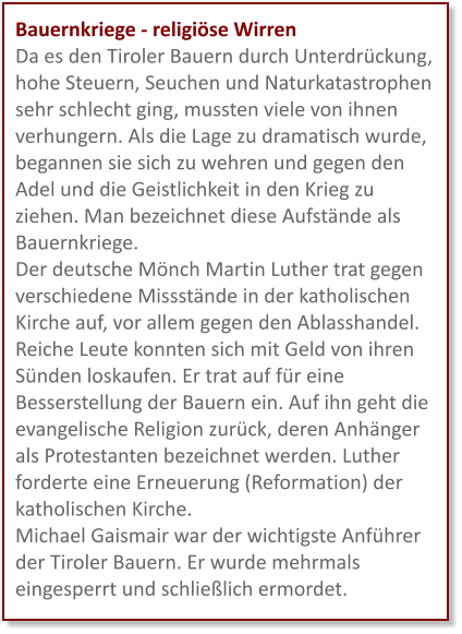Bauernkriege - religiöse Wirren Da es den Tiroler Bauern durch Unterdrückung, hohe Steuern, Seuchen und Naturkatastrophen sehr schlecht ging, mussten viele von ihnen verhungern. Als die Lage zu dramatisch wurde, begannen sie sich zu wehren und gegen den Adel und die Geistlichkeit in den Krieg zu ziehen. Man bezeichnet diese Aufstände als Bauernkriege. Der deutsche Mönch Martin Luther trat gegen verschiedene Missstände in der katholischen Kirche auf, vor allem gegen den Ablasshandel. Reiche Leute konnten sich mit Geld von ihren Sünden loskaufen. Er trat auf für eine Besserstellung der Bauern ein. Auf ihn geht die evangelische Religion zurück, deren Anhänger als Protestanten bezeichnet werden. Luther forderte eine Erneuerung (Reformation) der katholischen Kirche. Michael Gaismair war der wichtigste Anführer der Tiroler Bauern. Er wurde mehrmals eingesperrt und schließlich ermordet.