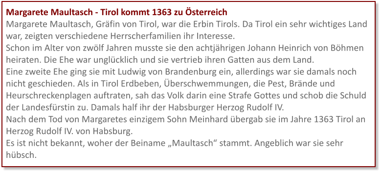 Margarete Maultasch - Tirol kommt 1363 zu Österreich Margarete Maultasch, Gräfin von Tirol, war die Erbin Tirols. Da Tirol ein sehr wichtiges Land war, zeigten verschiedene Herrscherfamilien ihr Interesse.  Schon im Alter von zwölf Jahren musste sie den achtjährigen Johann Heinrich von Böhmen heiraten. Die Ehe war unglücklich und sie vertrieb ihren Gatten aus dem Land.  Eine zweite Ehe ging sie mit Ludwig von Brandenburg ein, allerdings war sie damals noch nicht geschieden. Als in Tirol Erdbeben, Überschwemmungen, die Pest, Brände und Heurschreckenplagen auftraten, sah das Volk darin eine Strafe Gottes und schob die Schuld der Landesfürstin zu. Damals half ihr der Habsburger Herzog Rudolf IV. Nach dem Tod von Margaretes einzigem Sohn Meinhard übergab sie im Jahre 1363 Tirol an Herzog Rudolf IV. von Habsburg. Es ist nicht bekannt, woher der Beiname „Maultasch“ stammt. Angeblich war sie sehr hübsch.
