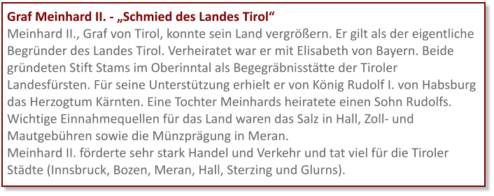 Graf Meinhard II. - „Schmied des Landes Tirol“ Meinhard II., Graf von Tirol, konnte sein Land vergrößern. Er gilt als der eigentliche Begründer des Landes Tirol. Verheiratet war er mit Elisabeth von Bayern. Beide gründeten Stift Stams im Oberinntal als Begegräbnisstätte der Tiroler Landesfürsten. Für seine Unterstützung erhielt er von König Rudolf I. von Habsburg das Herzogtum Kärnten. Eine Tochter Meinhards heiratete einen Sohn Rudolfs. Wichtige Einnahmequellen für das Land waren das Salz in Hall, Zoll- und Mautgebühren sowie die Münzprägung in Meran.  Meinhard II. förderte sehr stark Handel und Verkehr und tat viel für die Tiroler Städte (Innsbruck, Bozen, Meran, Hall, Sterzing und Glurns).