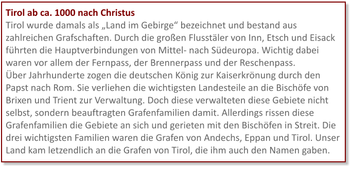 Tirol ab ca. 1000 nach Christus Tirol wurde damals als „Land im Gebirge“ bezeichnet und bestand aus zahlreichen Grafschaften. Durch die großen Flusstäler von Inn, Etsch und Eisack führten die Hauptverbindungen von Mittel- nach Südeuropa. Wichtig dabei waren vor allem der Fernpass, der Brennerpass und der Reschenpass. Über Jahrhunderte zogen die deutschen König zur Kaiserkrönung durch den Papst nach Rom. Sie verliehen die wichtigsten Landesteile an die Bischöfe von Brixen und Trient zur Verwaltung. Doch diese verwalteten diese Gebiete nicht selbst, sondern beauftragten Grafenfamilien damit. Allerdings rissen diese Grafenfamilien die Gebiete an sich und gerieten mit den Bischöfen in Streit. Die drei wichtigsten Familien waren die Grafen von Andechs, Eppan und Tirol. Unser Land kam letzendlich an die Grafen von Tirol, die ihm auch den Namen gaben.