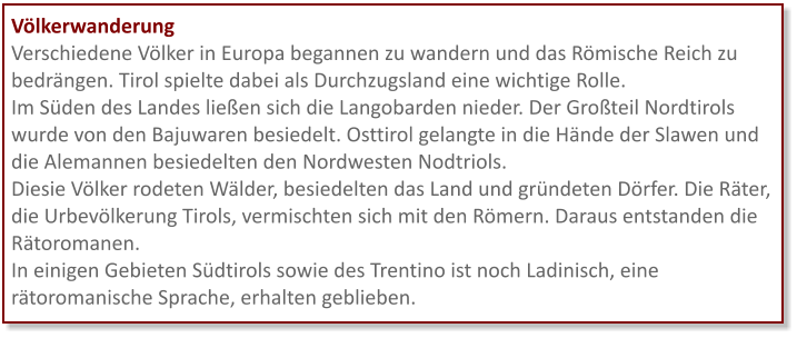 Völkerwanderung Verschiedene Völker in Europa begannen zu wandern und das Römische Reich zu bedrängen. Tirol spielte dabei als Durchzugsland eine wichtige Rolle. Im Süden des Landes ließen sich die Langobarden nieder. Der Großteil Nordtirols wurde von den Bajuwaren besiedelt. Osttirol gelangte in die Hände der Slawen und die Alemannen besiedelten den Nordwesten Nodtriols. Diesie Völker rodeten Wälder, besiedelten das Land und gründeten Dörfer. Die Räter, die Urbevölkerung Tirols, vermischten sich mit den Römern. Daraus entstanden die Rätoromanen.  In einigen Gebieten Südtirols sowie des Trentino ist noch Ladinisch, eine rätoromanische Sprache, erhalten geblieben.
