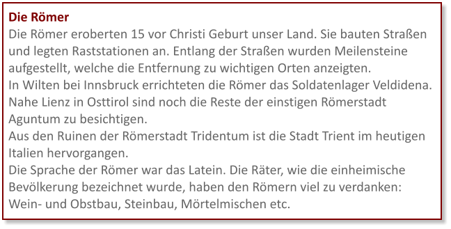 Die Römer Die Römer eroberten 15 vor Christi Geburt unser Land. Sie bauten Straßen und legten Raststationen an. Entlang der Straßen wurden Meilensteine aufgestellt, welche die Entfernung zu wichtigen Orten anzeigten. In Wilten bei Innsbruck errichteten die Römer das Soldatenlager Veldidena. Nahe Lienz in Osttirol sind noch die Reste der einstigen Römerstadt Aguntum zu besichtigen.  Aus den Ruinen der Römerstadt Tridentum ist die Stadt Trient im heutigen Italien hervorgangen.  Die Sprache der Römer war das Latein. Die Räter, wie die einheimische Bevölkerung bezeichnet wurde, haben den Römern viel zu verdanken: Wein- und Obstbau, Steinbau, Mörtelmischen etc.