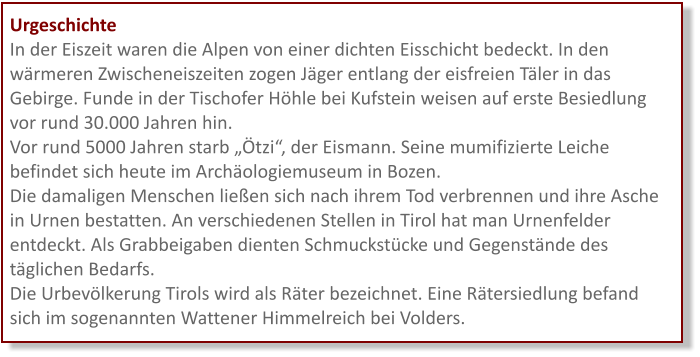 Urgeschichte In der Eiszeit waren die Alpen von einer dichten Eisschicht bedeckt. In den wärmeren Zwischeneiszeiten zogen Jäger entlang der eisfreien Täler in das Gebirge. Funde in der Tischofer Höhle bei Kufstein weisen auf erste Besiedlung vor rund 30.000 Jahren hin.  Vor rund 5000 Jahren starb „Ötzi“, der Eismann. Seine mumifizierte Leiche befindet sich heute im Archäologiemuseum in Bozen.  Die damaligen Menschen ließen sich nach ihrem Tod verbrennen und ihre Asche in Urnen bestatten. An verschiedenen Stellen in Tirol hat man Urnenfelder entdeckt. Als Grabbeigaben dienten Schmuckstücke und Gegenstände des täglichen Bedarfs.  Die Urbevölkerung Tirols wird als Räter bezeichnet. Eine Rätersiedlung befand sich im sogenannten Wattener Himmelreich bei Volders.