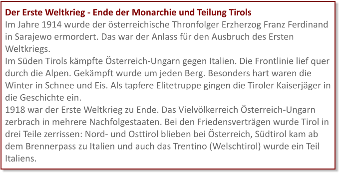 Der Erste Weltkrieg - Ende der Monarchie und Teilung Tirols Im Jahre 1914 wurde der österreichische Thronfolger Erzherzog Franz Ferdinand in Sarajewo ermordert. Das war der Anlass für den Ausbruch des Ersten Weltkriegs. Im Süden Tirols kämpfte Österreich-Ungarn gegen Italien. Die Frontlinie lief quer durch die Alpen. Gekämpft wurde um jeden Berg. Besonders hart waren die Winter in Schnee und Eis. Als tapfere Elitetruppe gingen die Tiroler Kaiserjäger in die Geschichte ein. 1918 war der Erste Weltkrieg zu Ende. Das Vielvölkerreich Österreich-Ungarn zerbrach in mehrere Nachfolgestaaten. Bei den Friedensverträgen wurde Tirol in drei Teile zerrissen: Nord- und Osttirol blieben bei Österreich, Südtirol kam ab dem Brennerpass zu Italien und auch das Trentino (Welschtirol) wurde ein Teil Italiens.