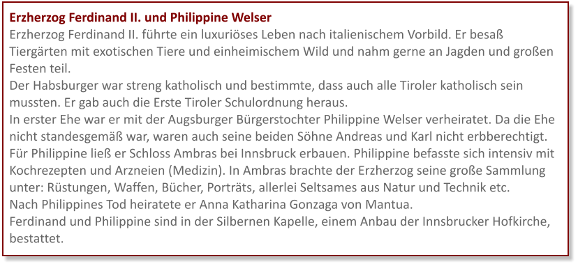 Erzherzog Ferdinand II. und Philippine Welser Erzherzog Ferdinand II. führte ein luxuriöses Leben nach italienischem Vorbild. Er besaß Tiergärten mit exotischen Tiere und einheimischem Wild und nahm gerne an Jagden und großen Festen teil.  Der Habsburger war streng katholisch und bestimmte, dass auch alle Tiroler katholisch sein mussten. Er gab auch die Erste Tiroler Schulordnung heraus.  In erster Ehe war er mit der Augsburger Bürgerstochter Philippine Welser verheiratet. Da die Ehe nicht standesgemäß war, waren auch seine beiden Söhne Andreas und Karl nicht erbberechtigt. Für Philippine ließ er Schloss Ambras bei Innsbruck erbauen. Philippine befasste sich intensiv mit Kochrezepten und Arzneien (Medizin). In Ambras brachte der Erzherzog seine große Sammlung unter: Rüstungen, Waffen, Bücher, Porträts, allerlei Seltsames aus Natur und Technik etc. Nach Philippines Tod heiratete er Anna Katharina Gonzaga von Mantua. Ferdinand und Philippine sind in der Silbernen Kapelle, einem Anbau der Innsbrucker Hofkirche, bestattet.