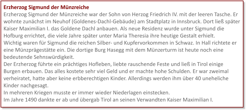 Erzherzog Sigmund der Münzreiche Erzherzog Sigmund der Münzreiche war der Sohn von Herzog Friedrich IV. mit der leeren Tasche. Er wohnte zunächst im Neuhof (Goldenes-Dachl-Gebäude) am Stadtplatz in Innsbruck. Dort ließ später Kaiser Maximilian I. das Goldene Dachl anbauen. Als neue Residenz wurde unter Sigmund die Hofburg errichtet, die viele Jahre später unter Maria Theresia ihre heutige Gestalt erhielt. Wichtig waren für Sigmund die reichen Silber- und Kupfervorkommen in Schwaz. In Hall richtete er eine Münzprägestätte ein. Die dortige Burg Hasegg mit dem Münzerturm ist heute noch eine bedeutende Sehnswürdigkeit.  Der Erzherzog führte ein prächtiges Hofleben, liebte rauschende Feste und ließ in Tirol einige Burgen erbauen. Das alles kostete sehr viel Geld und er machte hohe Schulden. Er war zweimal verheiratet, hatte aber keine erbberechtigen Kinder. Allerdings werden ihm über 40 uneheliche Kinder nachgesagt.  In mehreren Kriegen musste er immer wieder Niederlagen einstecken.  Im Jahre 1490 dankte er ab und übergab Tirol an seinen Verwandten Kaiser Maximilian I.