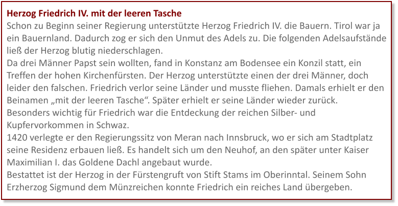 Herzog Friedrich IV. mit der leeren Tasche Schon zu Beginn seiner Regierung unterstützte Herzog Friedrich IV. die Bauern. Tirol war ja ein Bauernland. Dadurch zog er sich den Unmut des Adels zu. Die folgenden Adelsaufstände ließ der Herzog blutig niederschlagen. Da drei Männer Papst sein wollten, fand in Konstanz am Bodensee ein Konzil statt, ein Treffen der hohen Kirchenfürsten. Der Herzog unterstützte einen der drei Männer, doch leider den falschen. Friedrich verlor seine Länder und musste fliehen. Damals erhielt er den Beinamen „mit der leeren Tasche“. Später erhielt er seine Länder wieder zurück. Besonders wichtig für Friedrich war die Entdeckung der reichen Silber- und Kupfervorkommen in Schwaz.  1420 verlegte er den Regierungssitz von Meran nach Innsbruck, wo er sich am Stadtplatz seine Residenz erbauen ließ. Es handelt sich um den Neuhof, an den später unter Kaiser Maximilian I. das Goldene Dachl angebaut wurde. Bestattet ist der Herzog in der Fürstengruft von Stift Stams im Oberinntal. Seinem Sohn Erzherzog Sigmund dem Münzreichen konnte Friedrich ein reiches Land übergeben.